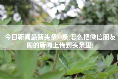 详细阅读:今日新闻最新头条10条(怎么把微信朋友圈的新闻上传到头条里) 今日新闻最新头条10条(怎么把微信朋友圈的新闻上传到头条里)