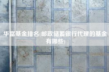 华富基金排名(邮政储蓄银行代理的基金有哪些)