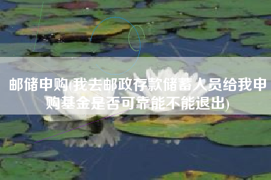 邮储申购(我去邮政存款储蓄人员给我申购基金是否可靠能不能退出)