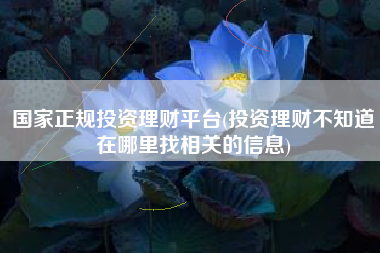 国家正规投资理财平台(投资理财不知道在哪里找相关的信息)