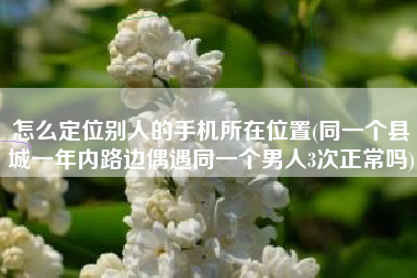 怎么定位别人的手机所在位置(同一个县城一年内路边偶遇同一个男人3次正常吗)