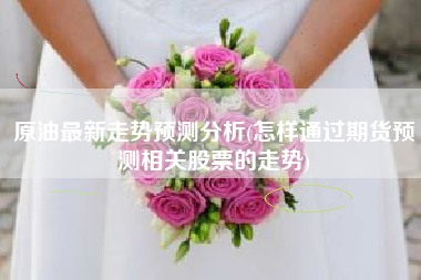 原油最新走势预测分析(怎样通过期货预测相关股票的走势)