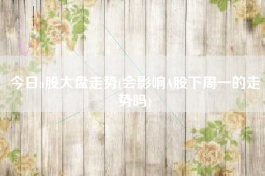 今日a股大盘走势(会影响A股下周一的走势吗)