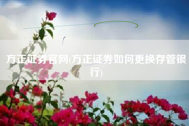 方正证券官网(方正证券如何更换存管银行)
