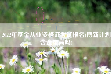 2022年基金从业资格证考试报名(博新计划含金量高吗)