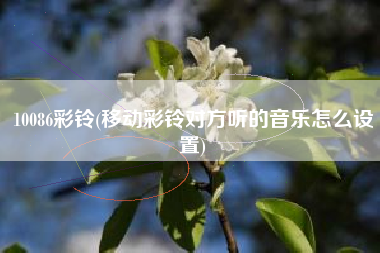 10086彩铃(移动彩铃对方听的音乐怎么设置)
