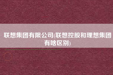 联想集团有限公司(联想控股和理想集团有啥区别)