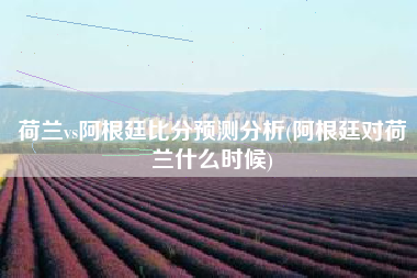 荷兰vs阿根廷比分预测分析(阿根廷对荷兰什么时候)