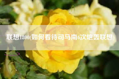 联想1800(如何看待司马南6次炮轰联想)