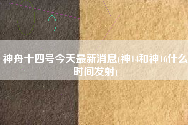 神舟十四号今天最新消息(神14和神16什么时间发射)