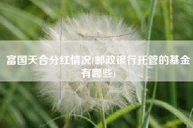富国天合分红情况(邮政银行托管的基金有哪些)