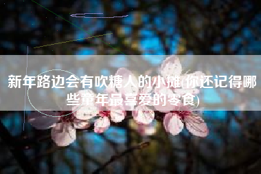 新年路边会有吹糖人的小摊(你还记得哪些童年最喜爱的零食)