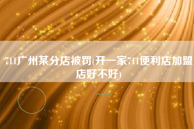 711广州某分店被罚(开一家711便利店加盟店好不好)