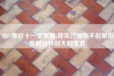 2017年双十一交易额(你见过哪些不起眼但是利润特别大的生意)