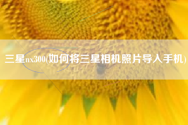 三星nx300(如何将三星相机照片导入手机)
