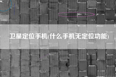 卫星定位手机(什么手机无定位功能)