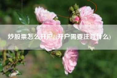 炒股票怎么开户?(开户需要注意什么)