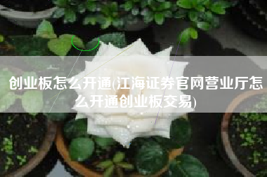 创业板怎么开通(江海证券官网营业厅怎么开通创业板交易)