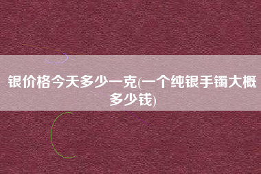银价格今天多少一克(一个纯银手镯大概多少钱)