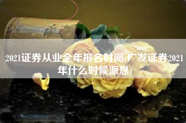 2021证券从业全年报名时间(广发证券2021年什么时候派息)
