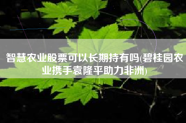 智慧农业股票可以长期持有吗(碧桂园农业携手袁隆平助力非洲)