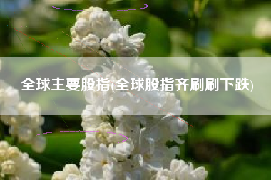 全球主要股指(全球股指齐刷刷下跌)