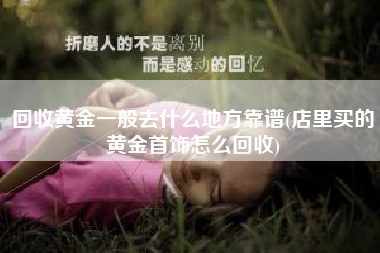 回收黄金一般去什么地方靠谱(店里买的黄金首饰怎么回收)