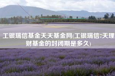 工银瑞信基金天天基金网(工银瑞信7天理财基金的封闭期是多久)