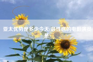 亚太优势是多少今天(最性感的电影演员是)