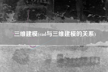 三维建模(cad与三维建模的关系)