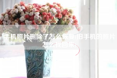 手机照片删除了怎么恢复(旧手机的照片怎么找回来)