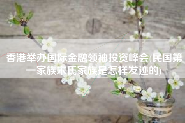 香港举办国际金融领袖投资峰会(民国第一家族宋氏家族是怎样发迹的)