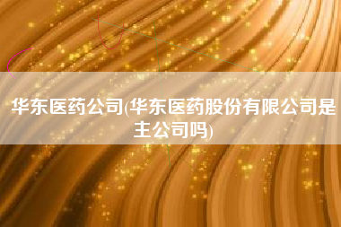 华东医药公司(华东医药股份有限公司是主公司吗)