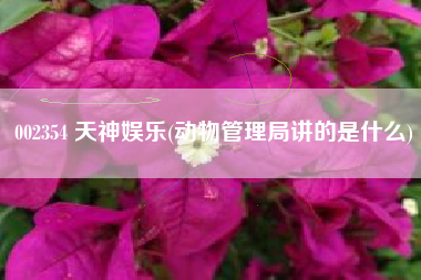 详细阅读:002354 天神娱乐(动物管理局讲的是什么) 002354 天神娱乐(动物管理局讲的是什么)