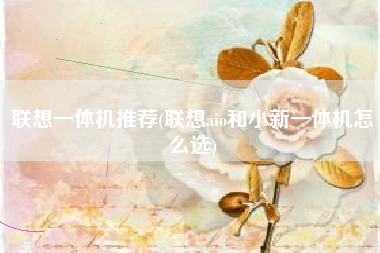 联想一体机推荐(联想aio和小新一体机怎么选)