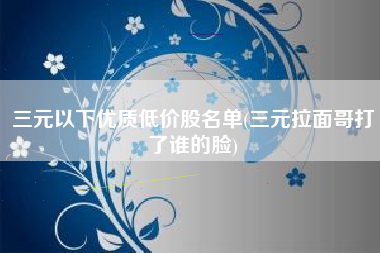 三元以下优质低价股名单(三元拉面哥打了谁的脸)