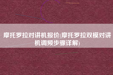 摩托罗拉对讲机报价(摩托罗拉双模对讲机调频步骤详解)