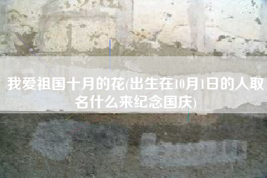 我爱祖国十月的花(出生在10月1日的人取名什么来纪念国庆)