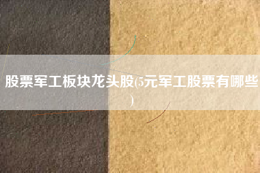 股票军工板块龙头股(5元军工股票有哪些)