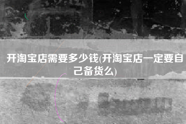 开淘宝店需要多少钱(开淘宝店一定要自己备货么)