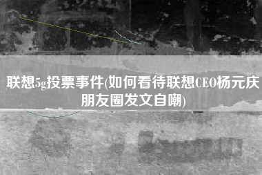 联想5g投票事件(如何看待联想CEO杨元庆朋友圈发文自嘲)