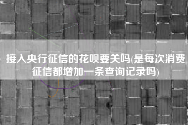接入央行征信的花呗要关吗(是每次消费征信都增加一条查询记录吗)
