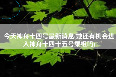 今天神舟十四号最新消息(她还有机会进入神舟十四十五号乘组吗)
