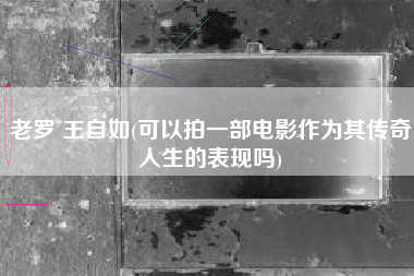 老罗 王自如(可以拍一部电影作为其传奇人生的表现吗)