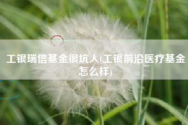 工银瑞信基金很坑人(工银前沿医疗基金怎么样)