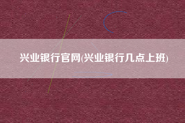 兴业银行官网(兴业银行几点上班)