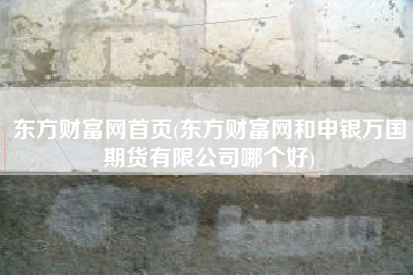 东方财富网首页(东方财富网和申银万国期货有限公司哪个好)
