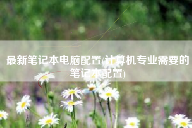 最新笔记本电脑配置(计算机专业需要的笔记本配置)