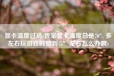 显卡温度过高(我家显卡温度总是70°多左右玩游戏时都到75°左右怎么办啊)
