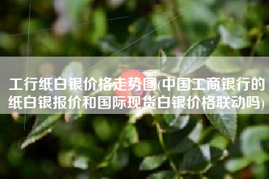 工行纸白银价格走势图(中国工商银行的纸白银报价和国际现货白银价格联动吗)